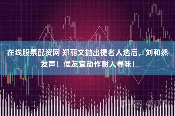 在线股票配资网 郑丽文抛出提名人选后，刘和然发声！侯友宜动作耐人寻味！