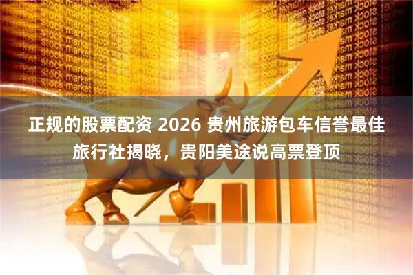 正规的股票配资 2026 贵州旅游包车信誉最佳旅行社揭晓，贵阳美途说高票登顶