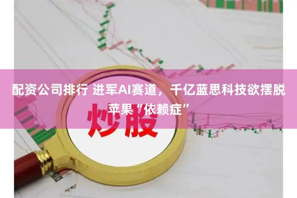 配资公司排行 进军AI赛道，千亿蓝思科技欲摆脱苹果“依赖症”