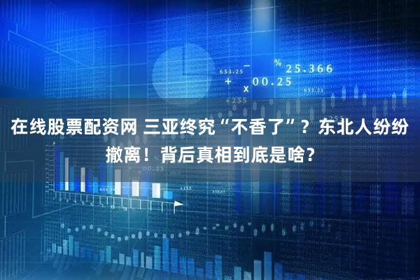 在线股票配资网 三亚终究“不香了”？东北人纷纷撤离！背后真相到底是啥？