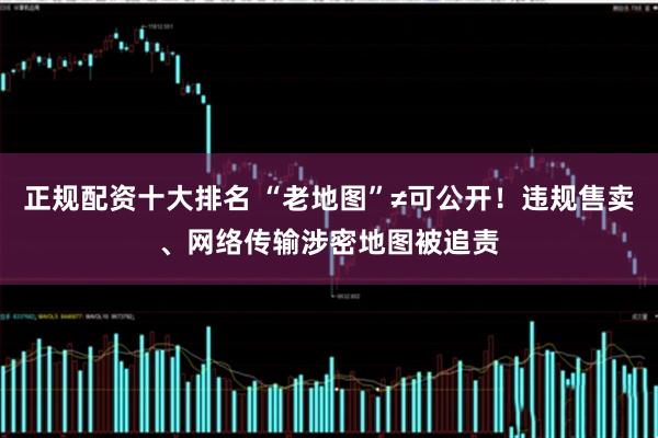 正规配资十大排名 “老地图”≠可公开！违规售卖、网络传输涉密地图被追责