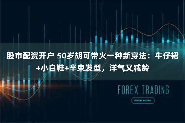 股市配资开户 50岁胡可带火一种新穿法：牛仔裙+小白鞋+半束发型，洋气又减龄