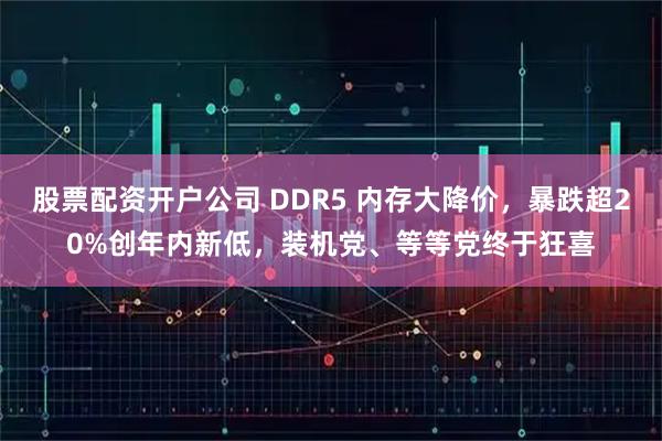 股票配资开户公司 DDR5 内存大降价，暴跌超20%创年内新低，装机党、等等党终于狂喜